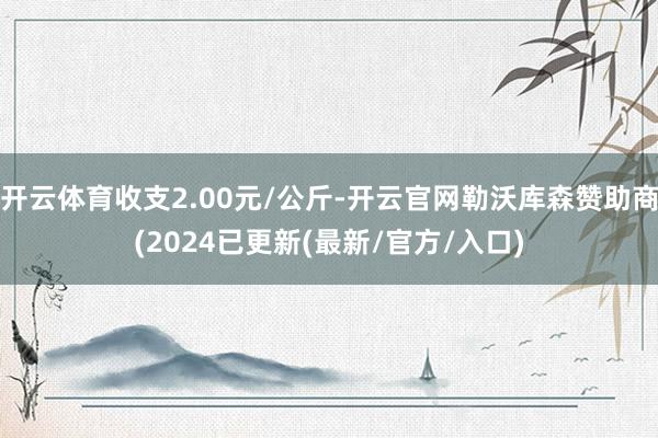 开云体育收支2.00元/公斤-开云官网勒沃库森赞助商(2024已更新(最新/官方/入口)