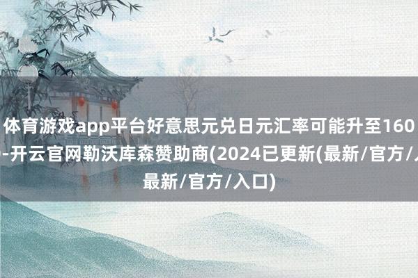 体育游戏app平台好意思元兑日元汇率可能升至160.000-开云官网勒沃库森赞助商(2024已更新(最新/官方/入口)