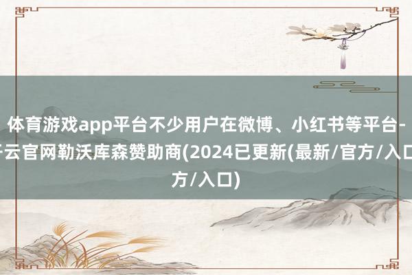 体育游戏app平台不少用户在微博、小红书等平台-开云官网勒沃库森赞助商(2024已更新(最新/官方/入口)
