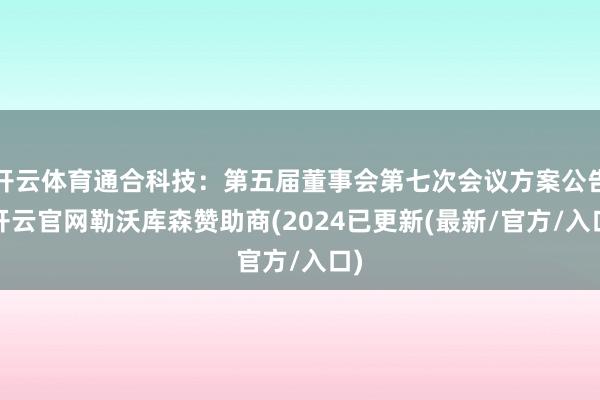 开云体育通合科技：第五届董事会第七次会议方案公告-开云官网勒沃库森赞助商(2024已更新(最新/官方/入口)