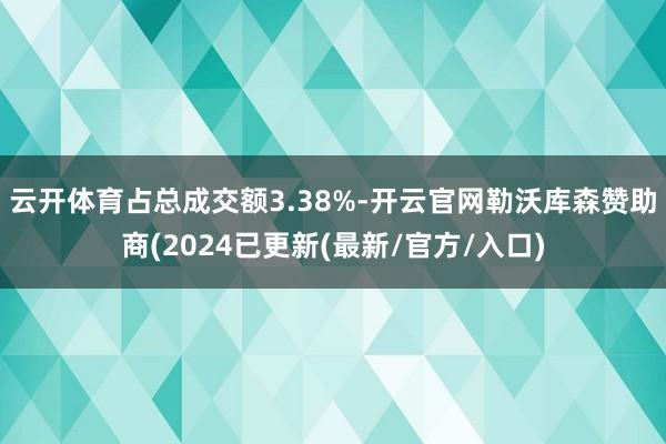 云开体育占总成交额3.38%-开云官网勒沃库森赞助商(2024已更新(最新/官方/入口)