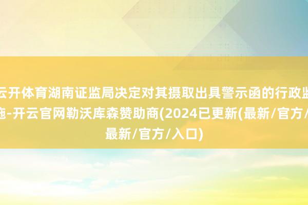 云开体育湖南证监局决定对其摄取出具警示函的行政监管设施-开云官网勒沃库森赞助商(2024已更新(最新/官方/入口)
