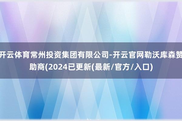开云体育常州投资集团有限公司-开云官网勒沃库森赞助商(2024已更新(最新/官方/入口)