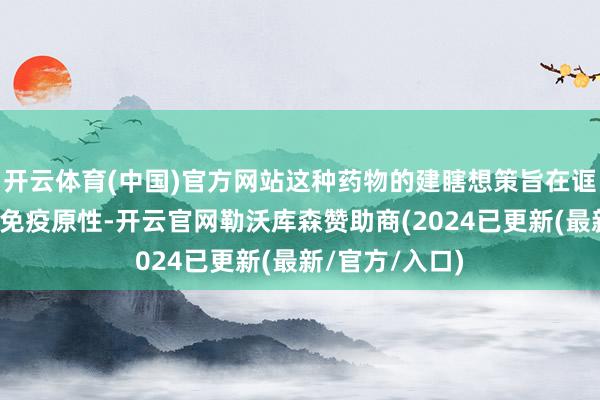 开云体育(中国)官方网站这种药物的建瞎想策旨在诓骗贪污细胞的免疫原性-开云官网勒沃库森赞助商(2024已更新(最新/官方/入口)