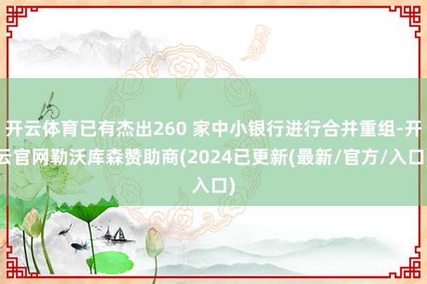 开云体育已有杰出260 家中小银行进行合并重组-开云官网勒沃库森赞助商(2024已更新(最新/官方/入口)