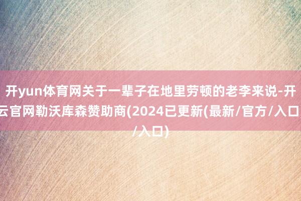 开yun体育网关于一辈子在地里劳顿的老李来说-开云官网勒沃库森赞助商(2024已更新(最新/官方/入口)
