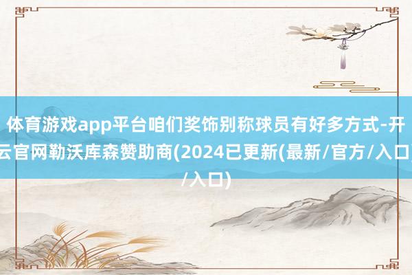 体育游戏app平台咱们奖饰别称球员有好多方式-开云官网勒沃库森赞助商(2024已更新(最新/官方/入口)