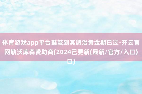 体育游戏app平台推敲到其调治黄金期已过-开云官网勒沃库森赞助商(2024已更新(最新/官方/入口)