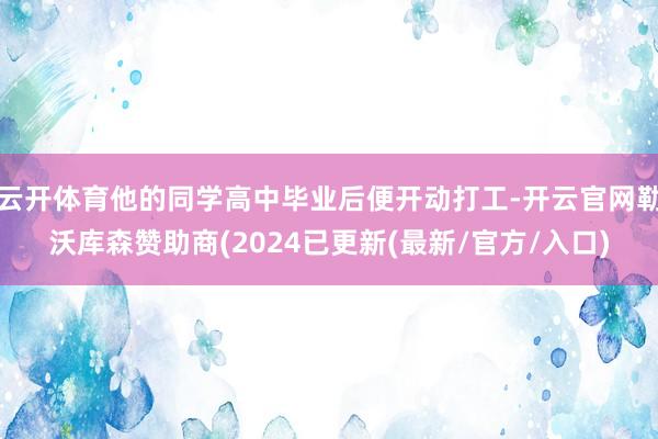云开体育他的同学高中毕业后便开动打工-开云官网勒沃库森赞助商(2024已更新(最新/官方/入口)