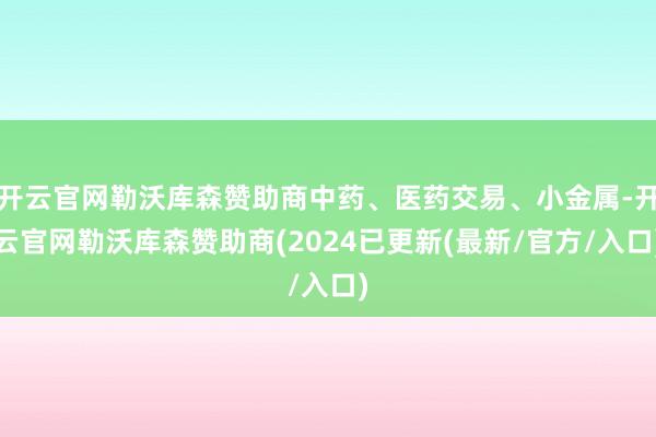 开云官网勒沃库森赞助商中药、医药交易、小金属-开云官网勒沃库森赞助商(2024已更新(最新/官方/入口)