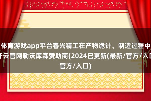 体育游戏app平台春兴精工在产物诡计、制造过程中-开云官网勒沃库森赞助商(2024已更新(最新/官方/入口)