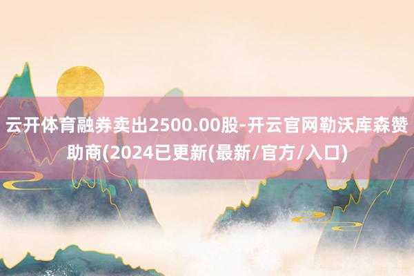 云开体育融券卖出2500.00股-开云官网勒沃库森赞助商(2024已更新(最新/官方/入口)