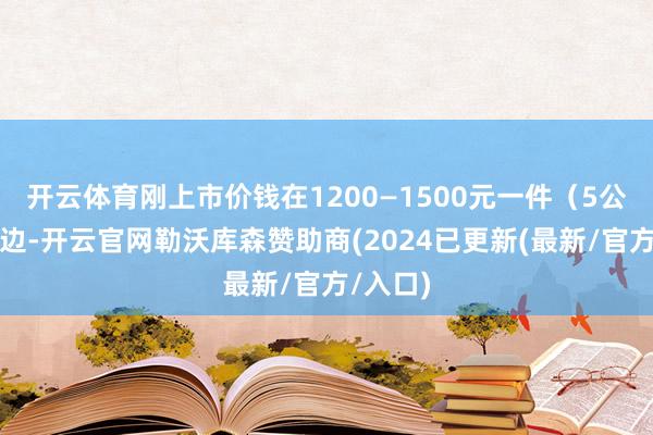 开云体育刚上市价钱在1200—1500元一件（5公斤）傍边-开云官网勒沃库森赞助商(2024已更新(最新/官方/入口)