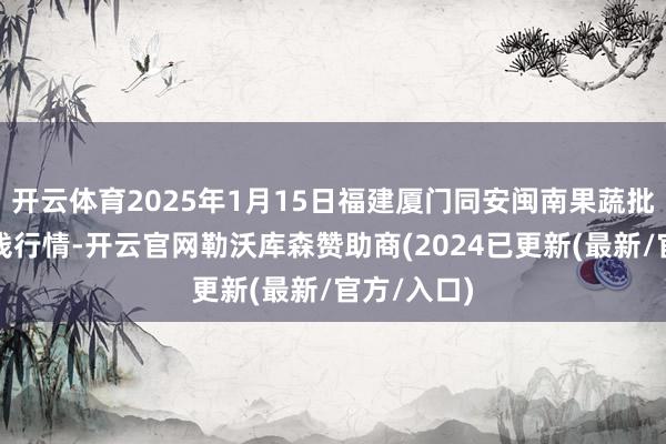 开云体育2025年1月15日福建厦门同安闽南果蔬批发商场价钱行情-开云官网勒沃库森赞助商(2024已更新(最新/官方/入口)