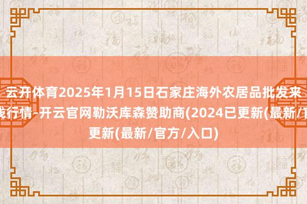 云开体育2025年1月15日石家庄海外农居品批发来去中心价钱行情-开云官网勒沃库森赞助商(2024已更新(最新/官方/入口)