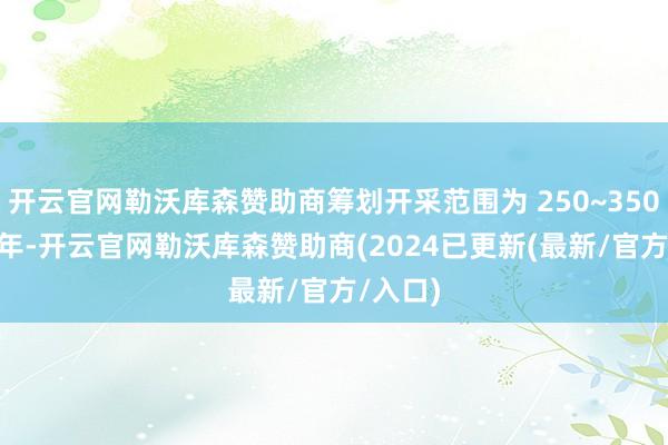 开云官网勒沃库森赞助商筹划开采范围为 250~350 万吨/年-开云官网勒沃库森赞助商(2024已更新(最新/官方/入口)