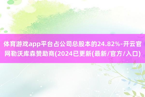 体育游戏app平台占公司总股本的24.82%-开云官网勒沃库森赞助商(2024已更新(最新/官方/入口)