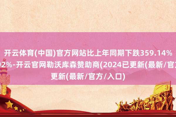 开云体育(中国)官方网站比上年同期下跌359.14%至555.92%-开云官网勒沃库森赞助商(2024已更新(最新/官方/入口)