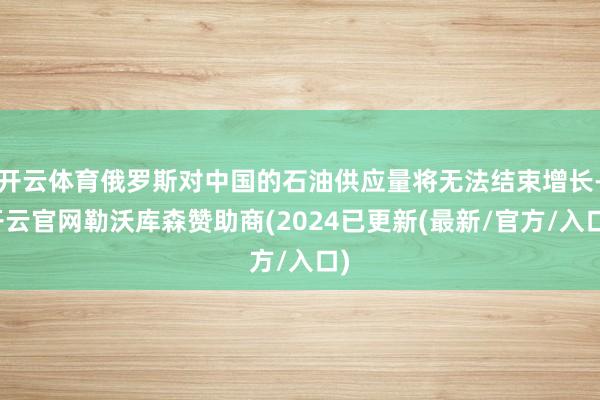开云体育俄罗斯对中国的石油供应量将无法结束增长-开云官网勒沃库森赞助商(2024已更新(最新/官方/入口)