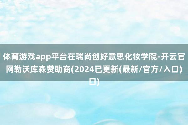 体育游戏app平台在瑞尚创好意思化妆学院-开云官网勒沃库森赞助商(2024已更新(最新/官方/入口)