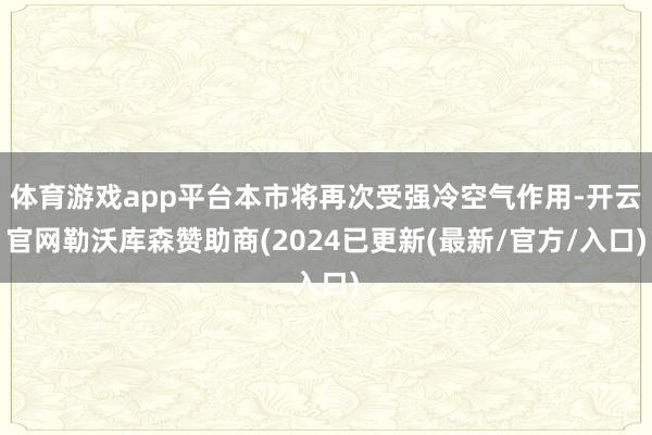 体育游戏app平台本市将再次受强冷空气作用-开云官网勒沃库森赞助商(2024已更新(最新/官方/入口)