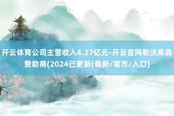 开云体育公司主营收入4.27亿元-开云官网勒沃库森赞助商(2024已更新(最新/官方/入口)