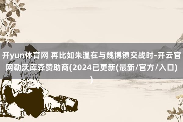 开yun体育网 再比如朱温在与魏博镇交战时-开云官网勒沃库森赞助商(2024已更新(最新/官方/入口)