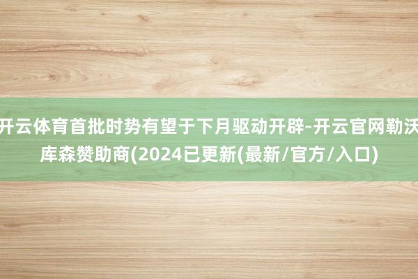 开云体育首批时势有望于下月驱动开辟-开云官网勒沃库森赞助商(2024已更新(最新/官方/入口)