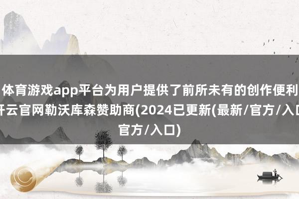 体育游戏app平台为用户提供了前所未有的创作便利-开云官网勒沃库森赞助商(2024已更新(最新/官方/入口)