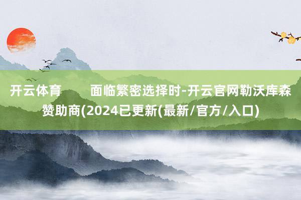 开云体育        面临繁密选择时-开云官网勒沃库森赞助商(2024已更新(最新/官方/入口)