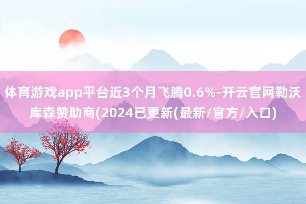体育游戏app平台近3个月飞腾0.6%-开云官网勒沃库森赞助商(2024已更新(最新/官方/入口)