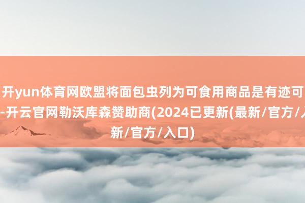 开yun体育网欧盟将面包虫列为可食用商品是有迹可循的-开云官网勒沃库森赞助商(2024已更新(最新/官方/入口)