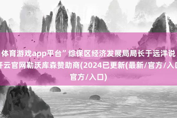 体育游戏app平台”综保区经济发展局局长于远洋说-开云官网勒沃库森赞助商(2024已更新(最新/官方/入口)