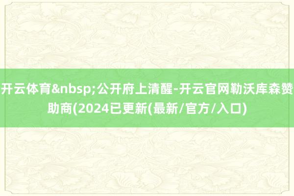 开云体育&nbsp;公开府上清醒-开云官网勒沃库森赞助商(2024已更新(最新/官方/入口)