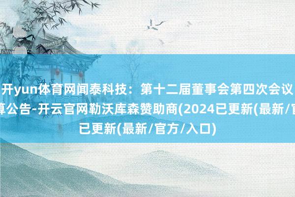 开yun体育网闻泰科技：第十二届董事会第四次会议有想到打算公告-开云官网勒沃库森赞助商(2024已更新(最新/官方/入口)