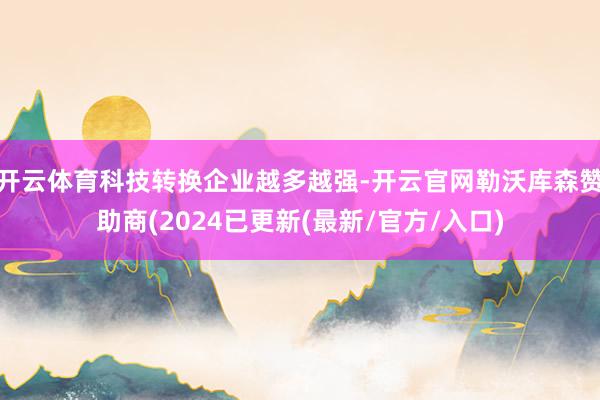 开云体育科技转换企业越多越强-开云官网勒沃库森赞助商(2024已更新(最新/官方/入口)