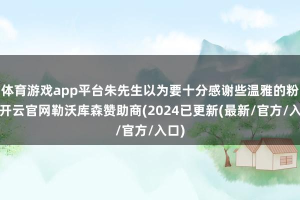 体育游戏app平台朱先生以为要十分感谢些温雅的粉丝-开云官网勒沃库森赞助商(2024已更新(最新/官方/入口)