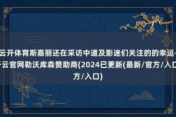 云开体育斯嘉丽还在采访中道及影迷们关注的的幸运-开云官网勒沃库森赞助商(2024已更新(最新/官方/入口)