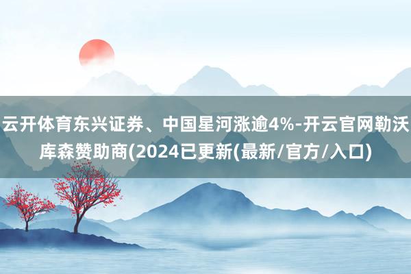 云开体育东兴证券、中国星河涨逾4%-开云官网勒沃库森赞助商(2024已更新(最新/官方/入口)