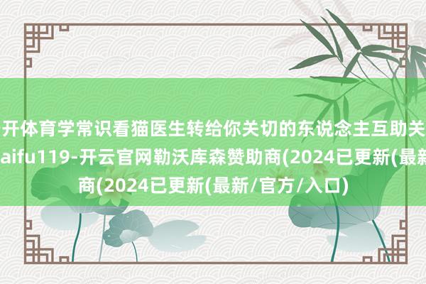云开体育学常识看猫医生转给你关切的东说念主互助关连微信：maodaifu119-开云官网勒沃库森赞助商(2024已更新(最新/官方/入口)