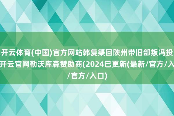 开云体育(中国)官方网站韩复榘回陕州带旧部叛冯投蒋-开云官网勒沃库森赞助商(2024已更新(最新/官方/入口)