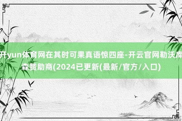 开yun体育网在其时可果真语惊四座-开云官网勒沃库森赞助商(2024已更新(最新/官方/入口)