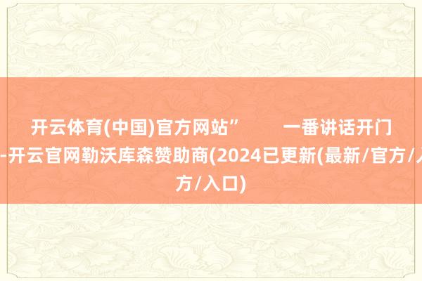 开云体育(中国)官方网站”        一番讲话开门见山-开云官网勒沃库森赞助商(2024已更新(最新/官方/入口)