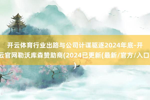 开云体育　　行业出路与公司计谋　　驱逐2024年底-开云官网勒沃库森赞助商(2024已更新(最新/官方/入口)
