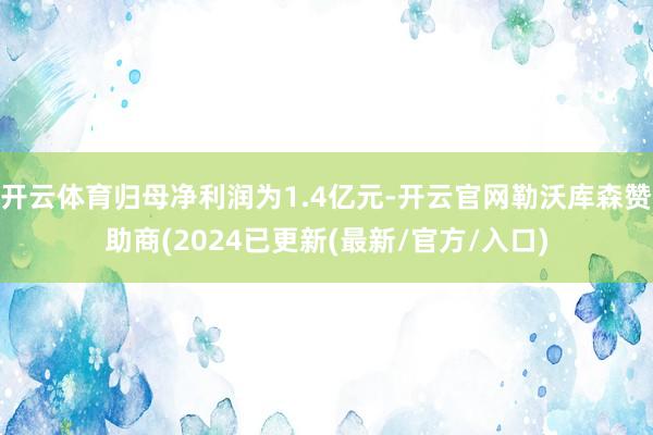 开云体育归母净利润为1.4亿元-开云官网勒沃库森赞助商(2024已更新(最新/官方/入口)