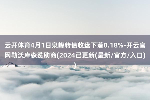 云开体育4月1日泉峰转债收盘下落0.18%-开云官网勒沃库森赞助商(2024已更新(最新/官方/入口)