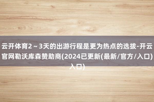 云开体育2～3天的出游行程是更为热点的选拔-开云官网勒沃库森赞助商(2024已更新(最新/官方/入口)