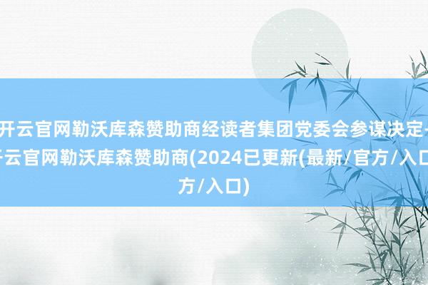 开云官网勒沃库森赞助商经读者集团党委会参谋决定-开云官网勒沃库森赞助商(2024已更新(最新/官方/入口)